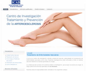 icadlevante.com: ICAD - Tratamiento de Enfermedades Vasculares | varices, hemorroides, arterioesclerosis
Somos un centro de investigación, estudio y prevención vascular, especializado en la prevención de enfermedades vasculares entre otras. Nuestras investigaciones están enfocadas a tratar el sistema vascular evitando los traumas generados en cirugía.
 
La unidad vascular se basa en la práctica médica e investigación, que aunque se practica la cirugía, la mayor parte de las técnicas aplicadas son no invasivas.