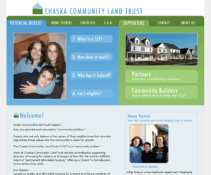 chaskalandtrust.com: CCLT: Chaska Community Land Trust
a non-profit corporation created to provide secure, affordable access to land and housing for community members attempting to meet the needs of those least served by the prevailing market. We're a non-profit organization helping home buyers to realize the dream of homeownership. As the city of Chaska grows, our goal is to ensure that our home buyers have more options and means to affordable living into the future.