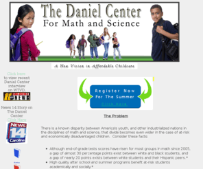 danielcenter.org: The Daniel Center - Raleigh, NC
The Daniel Center for Math and Science will open its doors in Southeast Raleigh in the summer/fall of 2010.  The purpose of the Daniel Center is to provide improved math, science, and technology education opportunities that narrow the education disparity for at-risk and economically disadvantaged students.  Furthermore, to prepare and motivate young people to pursue a post-high school education through proven tutoring methods within the framework of safe, effective and fun childcare programs.  This program will be open to elementary and middle school students who meet the academic and household income requirements.  Space is limited.