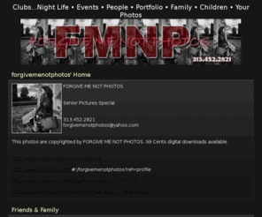 forgivemenotphotos.com: FORGIVE ME NOT PHOTOS/* hides the word home */
FORGIVE ME NOT PHOTOS
Senior Pictures Special
313.452.2821
forgivemenotphotos@yahoo.com
This photos are copyrighted by FORGIVE ME NOT PHOTOS.  99 Cents digital downloads available.
http://www.modelmayhem.com/199008
http://www.facebook.com/#!/forgivemenotphotos?ref=profile
http://www.myspace.com/forgivemenotphotos2477955
http://www.photogize.com/bponet/main.aspx?cl=graphx603