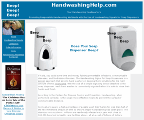 handwashinghelp.com: Handwashing Help.com - Health Care, Day Care, Food Safety, Infection
    Control - Handwashing Information plus Handwashing Signals for Soap
    Dispensers - National Handwashing Awareness Campaign 2010
Your Handwashing Headquarters. Improve handwashing practices with Handwashing Signals for Soap Dispensers.  Health care, day care, and food service staff have benefited from this simple inexpensive device.  Now you can too!