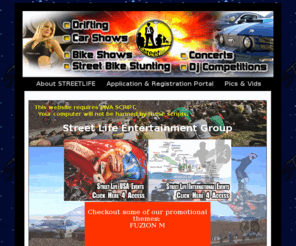 streetlifepromotions.com: STREET LIFE ENTERTAINMENT GROUP *** Motorsports and Musical Entertainment promoters in the US and various countries around the world. ***
Energy-Driven promoters of Action Sports, Concerts, Competitions, Car Shows, Bike Shows, Stunt Shows thoughout the USA and in various countries around the world.