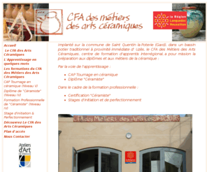 arts-ceramiques.com: ArtCéramiques - CFA des métiers des Arts Céramiques
Implanté sur la petite commune de Saint Victor des Oules (Gard), à proximité d'Uzès, dans le bassin potier traditionnel de l'Uzège, le CFA des Métiers des Arts Céramiques, centre de formation d'apprentis interrégional, a pour mission la préparation aux diplômes et aux métiers de la céramique par la voie de l'apprentissage et dans le cadre de la formation professionnelle 