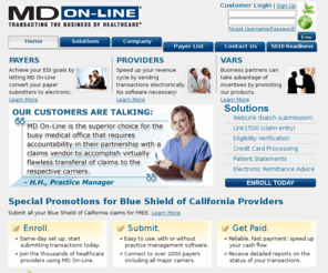 mdolbsca.com: MD On-Line: Transacting the Business of Healthcare
MD On-Line Inc. is a leading provider of electronic data interchange (EDI) solutions that facilitate the critical connection between doctors and payers. Its offerings enable electronic data capture and entry, and claim and transactional data submission to payers. Co-branded and endorsed by 30 major insurers and increasing its presence in providers offices of all sizes, MD On-Line is transacting the business of healthcare, helping to make the healthcare system significantly more cost-effective by eradicating inefficiencies. In addition to claims processing, MD On-Line offers real-time services for eligibility verification, referrals, claim status inquiries, and electronic remittance advice (ERAs).