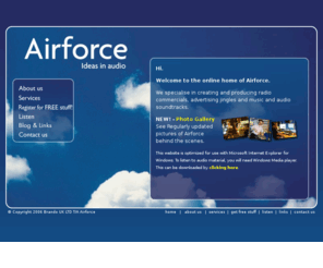 radioadexpert.com: Airforce: Radio commercials, Jingles, Advertising Music, Audio Soundtracks. Radio Adverts.  The only name you need to know.
Welcome to the online home of Airforce. Airforce specialise in producing radio commercials, jingles, music for advertising, audio branding, soundtracks and TV productions.