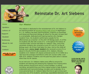 reinstatedrart.com: Reinstate Dr. Art Siebens
This Website is dedicated to the reinstatement of Dr. Art Siebens to his teaching position at Woodrow Wilson High School in Washington, D.C. Dr. Siebens has been teaching Botany, Anatomy & Physiology and Advanced Placement Biology at Wilson for the past 18 years and is a remarkable, dedicated and inspiring teacher who changes students' lives.