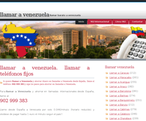 llamarvenezuela.net: Llamar a Venezuela | Llamar Venezuela | Llamadas a Venezuela | Cómo llamar barato a Venezuela
Llamar a Venezuela dede España, para ahorrar dinero al llamar a Venezuela y realizar llamadas a los prefijos para llamar Venezuela y ahorrar dinero en llamadas internacionales a Venezuela, llame al 902 999 383 para ahorrar en llamadas a Venezuela internacionales. Conozca los prefijos para llamar a Venezuela desde España. El servicio permite llamar a ciudades de Venezuela: Caracas, Maracaibo, Ciudad Bolivar, Cabimas, Isla Margarita, Puerto La Cruz y ahorrar el tramo internacional de las llamadas a Venezuela.