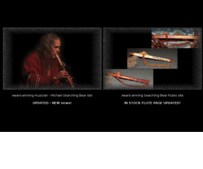 searchingbearflutes.com: Michael Searching Bear & Searching Bear Flutes home
Native American world musician and wood flute maker Michael Searching Bear. A variety of wood flutes, concert and recording quality and information on award winning musician, Michael Searching Bear. Native flute information, accessories, cds and links to other related sites