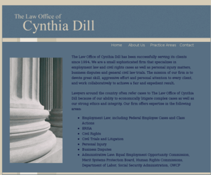 dillesquire.com: The Law Office of Cynthia Dill
The Law Office of Cynthia Dill has been successfully serving its 
  clients since 1994. We are a small sophisticated firm that specializes in employment law and civil 
  rights cases around the country, as well as personal injury matters, business disputes and general civil law 
  trials. The mission of our firm is to devote great skill, aggressive effort and personal attention to every client, 
  and work collaboratively to achieve a fair and expedient result.