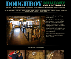 doughboymilitary.com: Welcome to Doughboy Military Collectables. Buy, Sell, Trade, Consignments. 425 Boonville Avenue Springfield, Missouri 65806 Phone (417) 865-9966.
Doughboy Military Collectables, Civil War, WW1,WW2,German, Foriegn, Korean, Vietnam for sale and consignment visit our store our museum, military, antiques, collectables, photography, daguerrotypes, ambrotypes, tintypes, CDV's, civil war, ww1, ww2, ww I, ww II, Springfield, MO.
