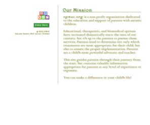 epwac.org: EPWAC :: Educate Parents With Autistic Children
Welcome to EPWAC - Educate Parents With Autistic Children! is a non-profit organization dedicated to the education and support of parents with autistic children. This site guides parents through their journey from the start, but contains valuable information appropriate for parents at any level of experience or exposure. You can make a difference in your child's life!