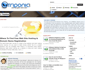 triponic.com: » Triponic.com - Tips, Tweaks, Tricks And Hacks For All Your Geeky Needs.
Matthew Michaels insightful blog on web related content including tips, tricks, tweaks and hacks for a diverse range of software, hardware and web services also including some daily life articles and advice.