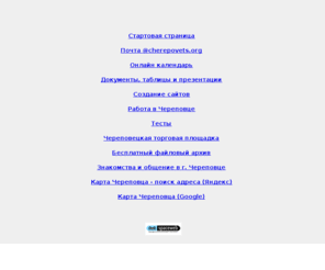 cherepovets.org: г. Череповец, Cherepovets, Стартовая страница, Почта @cherepovets.org, Онлайн календарь, Документы, таблицы и презентации, Создание сайтов, Работа в Череповце, Тесты, Череповецкая торговая площадка, Бесплатный файловый архив, Знакомства и общение в Череповце
Стартовая страница, Почта @cherepovets.org, Онлайн календарь, Документы, таблицы и презентации, Создание сайтов, Работа в Череповце, Тесты, Череповецкая торговая площадка, Бесплатный файловый архив, Знакомства и общение в Череповце