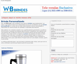 brindepersonalizado.org: Brinde Personalizado | Brindes Personalizados - WB BRINDES
Nós, da WBbrindes, não acreditamos que oferecer brindes seja simplesmente 'um mimo' e que talvez no futuro seu Cliente lembre-se de você. Acreditamos sim que brinde personalizado é o começo de um sólido relacionamento onde as necessidades e expectativas do Cliente possam ser auxiliadas e superadas pela empresa. 