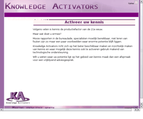 knowledgeactivators.com: Activeer uw kennis Knowledge Activators
&lt;p&gt;
 Volgens velen is het kennis de productiefactor van de 21e eeuw.&lt;/p&gt;
&lt;p&gt;
 Maar wat doet u ermee?&lt;/p&gt;
&lt;p&gt;
 Mooie rapporten in de bureaulade, specialisten moeilijk bereikbaar, niet leren van fouten zijn zo maar een paar voorbeelden waar enorme potentie blijft liggen. Knowledge Activators richt zich op het beter beschikbaar maken en inzichtelijk maken van kennis en waar mogelijk deze kennis ook te activeren gebruik makend van technologische ondersteuning.&lt;/p&gt;
&lt;p&gt;
 Wilt u weten waar uw potentie ligt op het gebied van kennis maak dan een afsprraak voor een vrijblijvend adviesgesprek.&lt;/p&gt;
