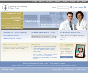 mskcc.com: Memorial Sloan-Kettering Cancer Center
For more than a century, Memorial Sloan-Kettering Cancer Center has offered the best possible care for patients with cancer and has sought strategies to prevent, control and ultimately cure cancer in the future. Our continuing record of success in the laboratory and at the bedside attests to our position as one of the nation's premier cancer centers.