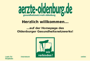 aerzte-oldenburg.de: Gesundheitsnetzwerk Oldenburg: wir verbinden! - www.aerzte-oldenburg.de - Startseite
Das Gesundheits-Netzwerk-Oldenburg: ein Zusammenschluß von Therapeuten aus verschiedenen Bereichen, die sich zum Ziel gesetzt haben, die ganzheitliche Behandlung des Menschen in den Vordergrund zu stellen. Ohne auf bewährte Diagnose- und sanfte Therapiemöglichkeiten der Schulmedizin zu verzichten, wird ganz besonderer Wert auf die Anwendung von Naturheilverfahren gelegt.