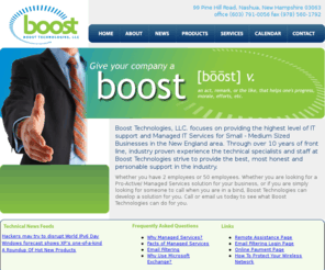 boostechnologies.net: Boost Technologies
Boost Technologies is a IT Managed Services provider in Nashua New Hampshire specializing in remote monitoring, managed services, pro-active support, re-active support, ongoing support and email filtering solutions for small to medium sized businesses in New England
