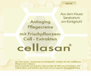 cellasan.com: Cellasan: Kosmetik und Pflegecreme mit Frischzellen und Zellextrakten aus dem Hause "Sanatorium am Königstuhl"
Aus dem Hause Sanatorium am Königstuhl erhalten Sie mit Cellasan eine erstklassige Pflegecreme. Diese Kosmetik versorgt Ihre Haut perfekt mit Hilfe von Frischzellen und Zellextrakten und besticht durch ihre hervorragende Antiaging Wirkung.