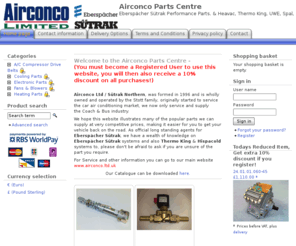airconcoparts.co.uk: Airconco Parts Centre - Eberspächer Sütrak Performance Parts. & Heavac, Thermo King, UWE, Spal, Pedro Sanz, Linnig, Hispacold, Webasto + Many More....
Welcome to the Airconco Parts Centre - (You must become a Registered User to use this website, you will then also receive a 10% discount on all purchases!)
  
 Airconco Ltd / Sűtrak Northern, was formed in 1996 and is wholly owned and operated by the Stott family, originally started to service the car air conditioning market, we now only service and supply the Coach & Bus industry. 
 We hope this website illustrates many of the popular parts we can supply at very competitive prices, making it easier for you to get your vehicle back on the road. As official long standing agents for Eberspächer Sűtrak, we have a wealth of knowledge on Eberspächer Sűtrak systems and also Thermo King & Hispacold systems to, please don't be afraid to ask if you are unsure of the part you require. 
 For Service and other information you can go to our main website www.airconco.ltd.uk 
 Our Catalogue can be downloaded here.
