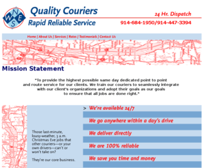 qualitycouriers.net: Quality Couriers - Rapid Reliable Service
Quality Couriers provides rapid and reliable pick up and delivery services in the NY Metro Tri-State Area. Drivers on call 24/7 for last minute pick ups and deliveries. Point to point service, never an excuse for weather, traffic or wrong address. More economical and flexible than corporate courier services. Offering special Attorney and Medical Support Services.