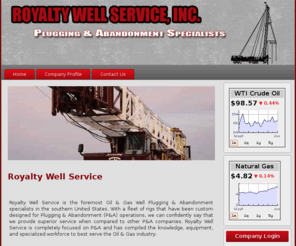 royaltywellservice.com: Royalty Well Service
Royalty Well Service is the foremost Oil & Gas Well Plugging & Abandonment specialists in the southern United States. With a fleet of rigs that have been custom designed for Plugging & Abandonment (P&A) operations, we can confidently say that we provide superior service when compared to other P&A companies. Royalty Well Service is completely focused on P&A and has compiled the knowledge, equipment, and specialized workforce to best serve the oil & gas industry.