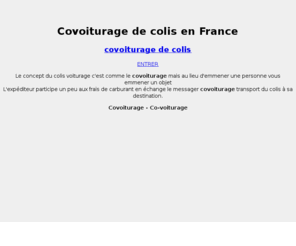 coliscovoiturage.com: Colis covoiturage - Le colis voiturage, envoyer un colis pour pas cher entre particuliers
Le concept du colis voiturage c'est comme le covoiturage mais au lieu d'emener une personne vous emener un objet et l'expéditeur participe un peut à vos frais de carburant en échange. S'inscire maintenant