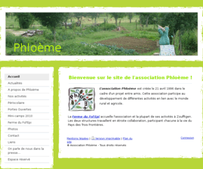 phloeme.org: Association à Zoufftgen: périscolaire, mini-camp, centre aéré, accueil à la ferme - Phloème
Phloème est une association qui participe au développement de différentes activités en lien avec le monde rural et agricole (accueil de classe, de groupe, CVL, centre-aéré, périscolaire...). Toutes ces activités sont en relation avec l'environnement.