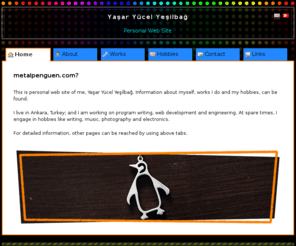 metalpenguen.com: Yaşar Yücel Yeşilbağ
metalpenguen.com is personal web site of Yaşar Yücel Yeşilbağ, who is an engineer and program writer. Informations about himself, works he does and his hobbies, can be found.