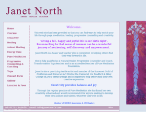 janetnorth.com: Janet North
Janet North is an Artist, Holistic Therapist and Teacher living in Somerset, England.  She is a member of SRMHC Associates, UK Healers and IYN, and teacher of courses that help to promote better health, well being and creativity. She is an animal healer and teacher, Natural Spiritual Healer, Progressive Counsellor & Coach, Transformation Hatha Yoga & Meditation Foundation Teacher, Holistic Therapist.