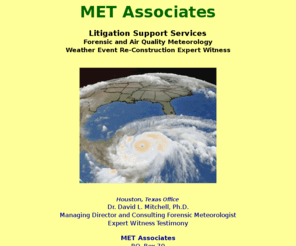 metassociates.net: MET Associates - Forensic Meteorology, Weather Expert Witness, Air
Quality Meteorology, Weather Event Reconstruction for Litigation, Air Dispersion
Modeling, Industrial Air Pollution Expert
MET Associates, Meteorological Evaluation and Weather Services (MET) -- Consultants and expert witness in Applied Meteorology, Forensic Meteorology, Air Quality Meteorology, Industrial Air Pollution, Weather Event Re-Construction, and Weather Expert Witness Testimony.  Our services include litigation support and expert testimony, toxic tort cases, air dispersion modeling for industrial sources, air pollution analysis, air quality studies, meteorological and climatological studies, expert witness/meteorological testimony, dispersion modeling, air quality computer modeling, hazardous plume releases, weather event analysis, and past weather data research. MET provides these services to industries, businesses, government agencies, municipalities, insurance companies, and attorneys nationwide.