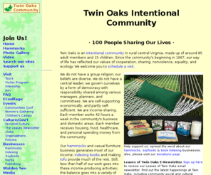 twinoaks.org: Twin Oaks Intentional Community Homepage
Twin Oaks Intentional Community in rural Virginia is income-sharing, holds values of non-violence, egalitarianism, and  environmentalism, and makes leisure furniture, soy products like tofu and tempeh, and book indexes.