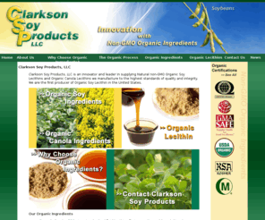 clarksonsoy.com: Clarkson Soy Products LLC | Non-GMO Organic Ingredients | Soy | Canola
Clarkson Soy Products supplies natural non-GMO organic soy-based ingredients and canola-based ingredients including organic soy lecithin, organic canola lecithin, soybean oil, canola oil, organic soy meal, cake and flour, and whole organic Identity Preserved [IP] soy beans. 