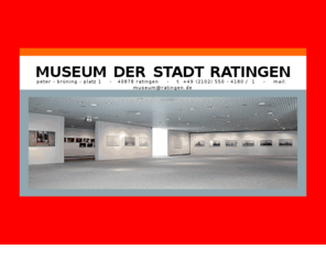 museum-ratingen.com: MUSEUM DER STADT RATINGEN
Willkommen im Museum der Stadt Ratingen
Das Museum der Stadt Ratingen, neben dem Medienzentrum, befindet sich in zwei modernen Neubauabschnitten aus den Jahren 1979 und 1990.
Es beherbergt unter seinem Dach vier Sammlungsbereiche: Gegenwartskunst, Puppen- und Spielzeug, Porzellan von Johann Peter Melchior und Stadt-geschichte.
Breiter Raum ist den Sonderausstellungen gewidmet. Quer durch die schönsten Bereiche Ratingens zieht sich der Kunstweg, den das Museum im Rahmen der Euroga 2002 plus angelegt hat.
Der Publikumsservice bietet Führungen, Feiern mit Kindern, Special Events, wie Essen an der Prunktafel der Langheimer, Erfrischungen im Museumscafé Kitsch und einen Museums-shop mit Geschenken für die Seele.
Werfen Sie jetzt zuerst einen Blick auf unsere aktuellen Ausstellungen...