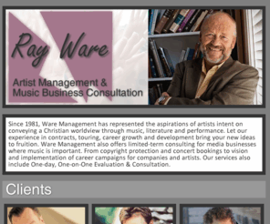 waremanagement.com: Ray Ware Management | Artist Management and Music Business Consultation
Representing since 1981 the aspirations of artists intent on conveying a Christian worldview through music, literature and performance with experience in contracts, touring and bringing to fruition new ideas in career growth and development.