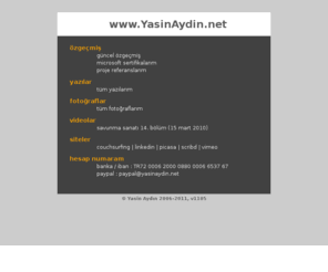 yasinaydin.net: Yasin Aydın 'ın Kişisel İnternet Sitesi
Bu site Yasin Aydın'ın kişisel internet sitesidir. Bu sitede teknik yazılarını, şiirlerini, çevirilerini, videolarını ve özgeçmişini bulabilirsiniz.