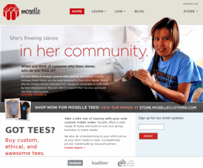 moselleclothing.com: Moselle Clothing ... Do you know the story you're wearing?
There are more slaves today than any other time in history, combined! Moselle clothing exists to take the profit out of slavery. Moselle's range has been made by women rescued from slavery or desperate poverty. Do you know the story you're wearing?