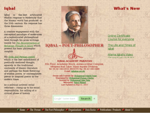 allamaiqbal.com: Welcome to Allama Iqbal Site
Iqbal - Poet Philosopher of
  Pakistan - was an heir to a very rich literary, mystic, philosophical and religious
  tradition. He imbibed and assimilated all that was best in the past and present Islamic
  and Oriental thought and culture. His range of interests covered Religion, Philosophy,
  Art, Politics, Economics, the revival of Muslim life and universal brotherhood of man. His
  prose, not only in his national language but also in English, was powerful. This site contains his entire works with  English Translation as well as works on Iqbal