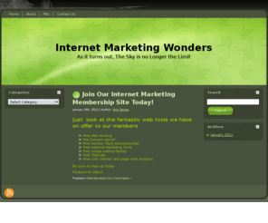 internetmarketingwonders.com: Intenet Marketing Wonders
Membership site dealing with Internet Marketing items such as Search Engine Optimization. Affiliated sales, PLR Products, Tutorials List building email marketing tips and trcks Offer free AWeber style email autoresponder service Free web hosting, domain name