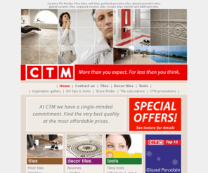 ctmtiles.com: CTM floor tiles, wall tiles, decorative tiles, outdoor tiles, porcelain tiles, ceramic tiles, mosaic tiles, spotter tiles, tile panels, baths, basins, toilets, showers, taps, accessories.
Tile specialist, porcelain tiles, ceramic tiles, floor tiles, wall tiles, decorative tiles, outdoor tiles, mosaic tiles, spotter tiles, tile panels, listello, rosones, baths, toilets, hand basins, showers, taps, bathroom accessories, tiling tools.