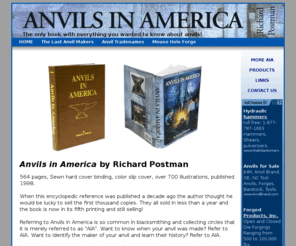 anvilsamerica.com: Anvils in America
The landmark book Anvils in America by Richard Postman.  The history of anvil making and manufacturers, anvil names, technology and blacksmithing lore. The one and only book dedicated to nothing but anvils.