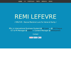 rmlfvr.com: REMI LEFEVRE
/ RMLFVR - Revive Mankind Lure For Verve & Rarity /MSc in International Business Student @IAE Lyon + @VSE Prague ICT & PR Manager @ADELY + Content Manager @BaKaSphere