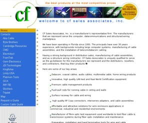 cfsalesinc.com: Copper & Fiber Optic Cable Assemblies, Installation Products, Network Accessories, Tools and Testers
CF sales associates, Inc. is a manufacturer's representative firm. The manufacturers that we represent serve the computer, datacommunications and structured-wiring marketplace. Having a strong background in distribution sales, manufacturing of cable assemblies, and as a structure wiring contractor, cf sales associates is uniquely qualified to serve as the go-between for the manufacturers we represent and the distributors, resellers, and contractors, that buy their products.  