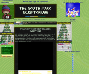 spscriptorium.com: Welcome to The South Park Scriptorium
A South Park fan site, this site endeavors to provide transcripts, secrets, and guest appearances on the show, as well as the latest news related to South Park, a timeline of South Park history, voice talent, songs, FAQs for the show and biographies of the characters.