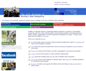 aannh.org: Arts Alliance of Northen New Hampshire
Our mission is to promote, support & sustain culture, heritage & the arts in Northern New Hampshire. AANNH is a regional resource, presenting partner programs in schools & communities; producing print and on-line cultural guides; and providing assistance and opportunities to artists, schools, organizations, and arts supporters throughout our region.