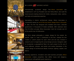 wilsonassoc.com: Wilson Associates - Interior Architectual Design
Specializing in interior architectural design, Wilson Associates is consistently named as one of the top interior design firms in the world. To date, the firm has designed and installed more than 1,000,000 guestrooms in thousands of hotels worldwide. With revenues more then 50 million annually, Wilson Associates' client list includes over 20 of the world's top 100 billionaires.