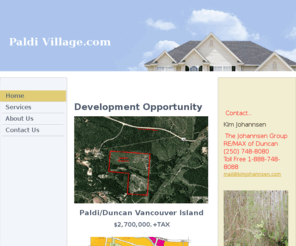 paldivillage.com: Paldi Village.com - Home
   Development OpportunityPaldi/Duncan Vancouver Island$2,700,000.+TAXLegalSEC 10 RGE 5 SAHTLAM EXC THE SW 1/4 & EXC THE RIGHT OF WAY OF THE ESQUIMALT & NANAIMO RAILWAY COPID #009845968  