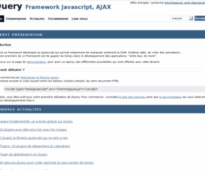 jqdoc.net: JQuery: framework javascript - documentation en francais et actualités
Présentation du framework JQuery, permettant de faire du javascript non intrusif, et disposant de nombreuses fonctionnalités permettant de faciliter la manipulation de la dom, de faire de l'AJAX...