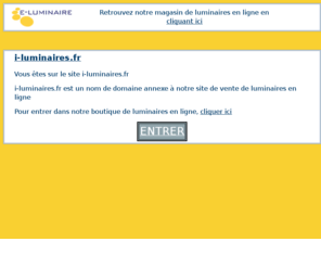 i-luminaires.fr: i-luminaires.fr - i-luminaires
i-luminaires.fr est un domaine annexe de e-luminaire.com qui propose l'achat de luminaires en ligne.Depuis i-luminaires.fr, retrouvez notre site de vente en ligne de luminaires. i-luminaires.fr est une porte d'entrée annexe.i-luminaires.fr vous invite a visiter notre magasin de luminaires en ligne