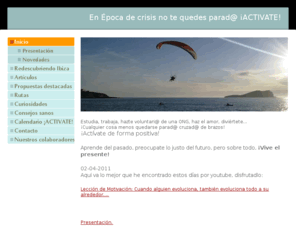 activateibiza.net: Inicio - Ibiza  ACTIVA  news - Ibiza es mucho mas...
En Época de crisis no te quedes parad@ ¡ACTIVATE! Estudia, trabaja, haz el amor, hazte voluntari@ de una ONG, diviértete... ¡Cualquier cosa menos quedarse parad@ cruzad@ de brazos! ¡ Piensa, actúa!